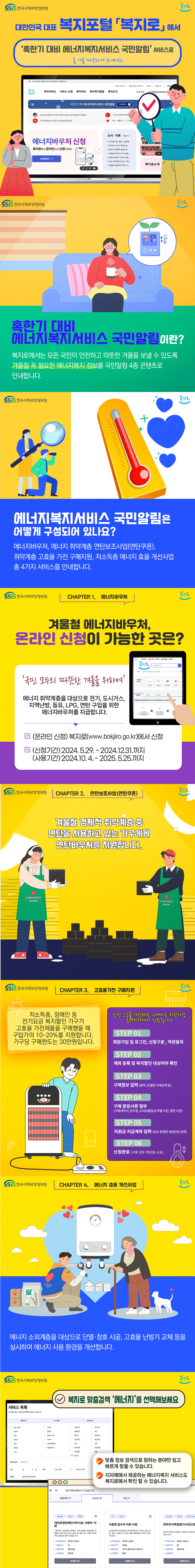 대한민국 대표 복지포털 복지로에서 '혹한기 대비 에너지복지서비스 국민알림' 서비스로 올 겨울 따뜻하게 보내세요! (한국사회보장정보원) (복지로) 혹한기 대비 에너지복지서비스 국민알림이란? 복지로에서는 모든 국민이 안전하고 따뜻한 겨울을 보낼 수 있도록 겨울철 꼭 필요한 에너지복지 정보를 국민알림 4종 콘텐츠로 안내합니다.에너지복지서비스 국민알림은 어떻게 구성되어 있나요? 에너지바우처, 에너지 취약계층 연탄보조사업(연탄쿠폰), 취약계층 고효율 가전 구매지원, 저소득층 에너지 효율 개선사업 총 4가지 서비스를 안내합니다. chapter 1. 에너지바우처 겨울철 에너지바우처, 온라인 신청이 가능한 곳은? '국민 모두의 따뜻한 겨울을 위하여' 에너지 취약계층을 대상으로 전기, 도시가스, 지역난방, 등유, LPG, 연탄 구입을 위한 에너지바우처를 지급합니다. (온라인 신청) 복지로 (www.bokjiro.go.kr)에서 신청 (신청기간) 2024.5.29. ~ 2024.12.31. 까지 (사용기간) 2024.10.4. ~ 2025.5.25. 까지 chapter 2. 연탄보조사업(연탄쿠폰) 겨울철 경제적 취약계층 중 연탄을 사용하고 있는 가구에게 연탄바우처를 지원합니다. chapter 3. 고효율가전 구매지원 저소득층, 장애인 등 전기요금 복지할인 가구가 고효율 가전제품을 구매했을 때 구입가의 10~20%를 지원합니다. 가구당 구매한도는 30만원입니다. 한전 고효율 가전제품 구매비용 지원사업 홈페이지에서 신청합니다. step 01. 회원가입 및 로그인, 신청구분, 약관동의 step 02. 계좌 등록 및 복지할인 대상여부 확인 step 03. 구매정보 입력(품목, 모델명 구매금액 등) step 04. 구매 증빙서류 첨부(거래내역서, 영수증, 소비효율등급 라벨 사진, 명판 사진) step 05. 지원금 지급계좌 입력(최초 등록한 계좌번호 입력) step 06. 신청완료 (서류 검토 약 20일 소요) chapter 4. 에너지 효율 개선사업 에너지 소외계층을 대상으로 단열 창호 시공, 고효율 난방기 교체 등을 실시하여 에너지 사용 환경을 개선합니다. 복지로 맞춤검색 '에너지'를 선택해보세요 맞춤 정보 검색으로 원하는 분야만 쉽고 빠르게 찾을 수 있습니다. 지자체에서 제공하는 에너지복지 서비스도 복지로에서 확인 할 수 있습니다.